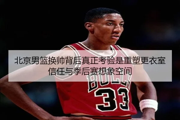 北京男篮换帅背后真正考验是重塑更衣室信任与季后赛想象空间